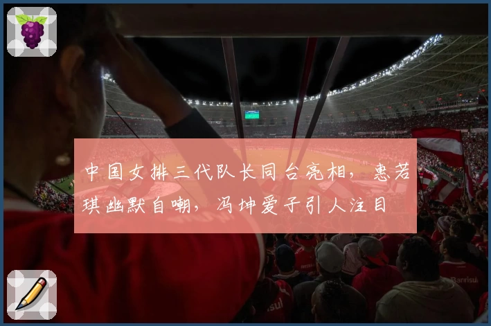 中国女排三代队长同台亮相,惠若琪幽默自嘲,冯坤爱子引人注目