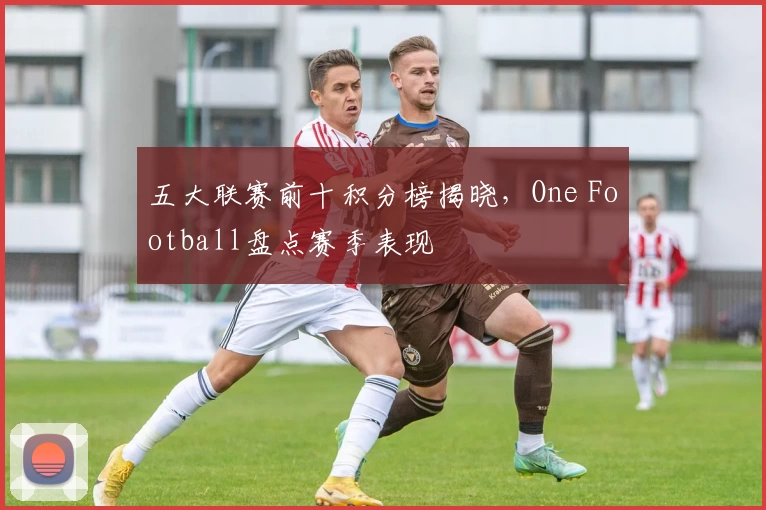 五大联赛前十积分榜揭晓，One Football盘点赛季表现