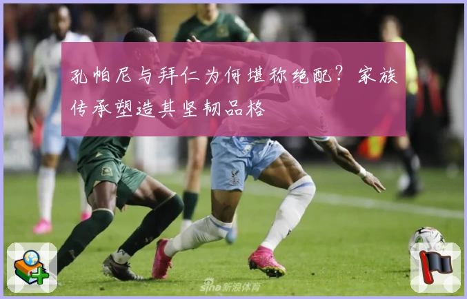 孔帕尼与拜仁为何堪称绝配？家族传承塑造其坚韧品格