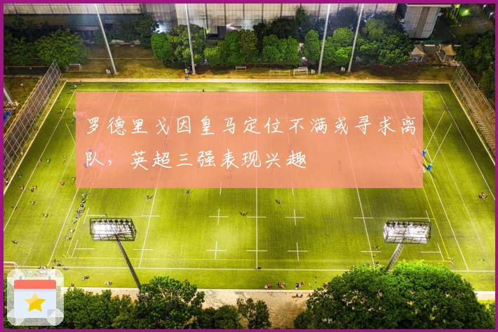 罗德里戈因皇马定位不满或寻求离队，英超三强表现兴趣