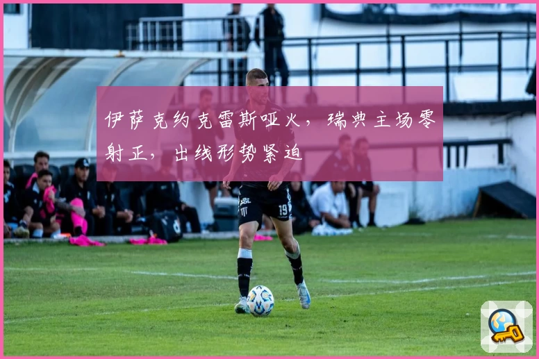 伊萨克约克雷斯哑火，瑞典主场零射正，出线形势紧迫