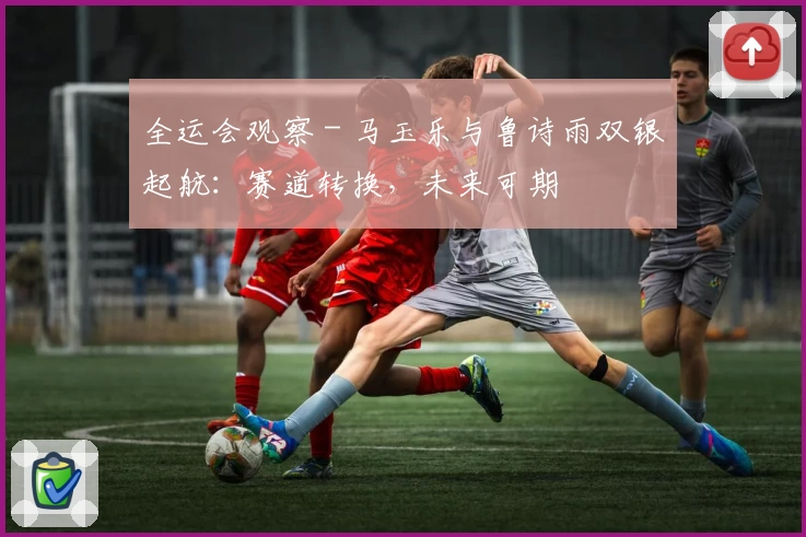 全运会观察 - 马玉乐与鲁诗雨双银起航：赛道转换，未来可期