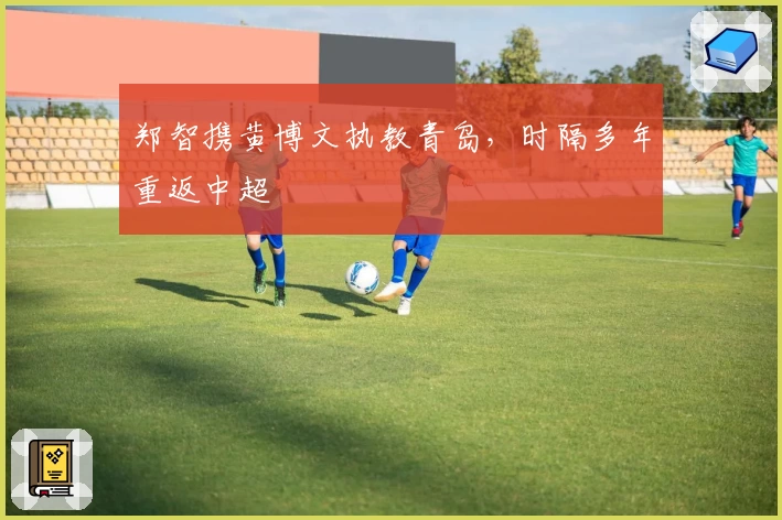 郑智携黄博文执教青岛，时隔多年重返中超