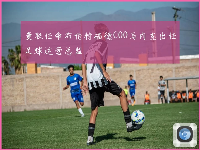 曼联任命布伦特福德COO马内克出任足球运营总监
