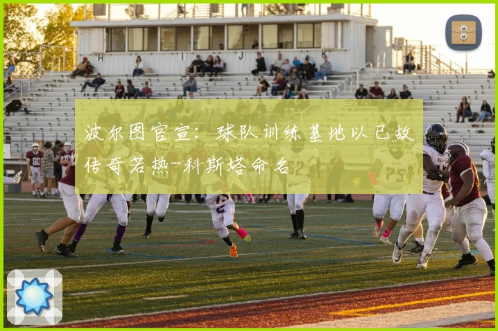 波尔图官宣：球队训练基地以已故传奇若热-科斯塔命名