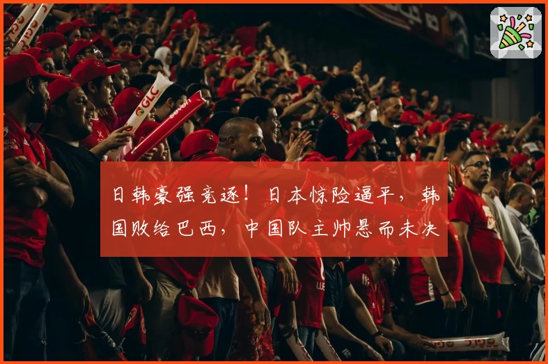 日韩豪强竞逐！日本惊险逼平，韩国败给巴西，中国队主帅悬而未决
