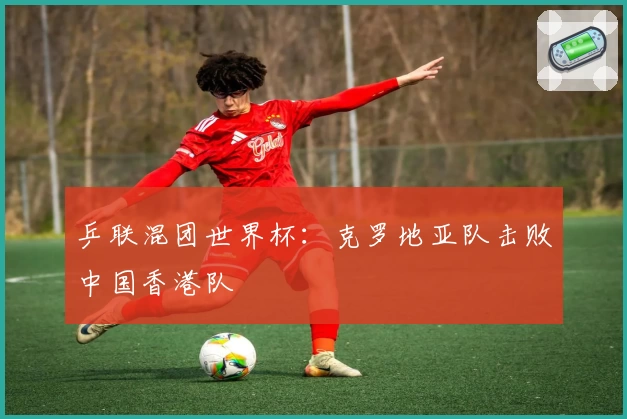 乒联混团世界杯：克罗地亚队击败中国香港队