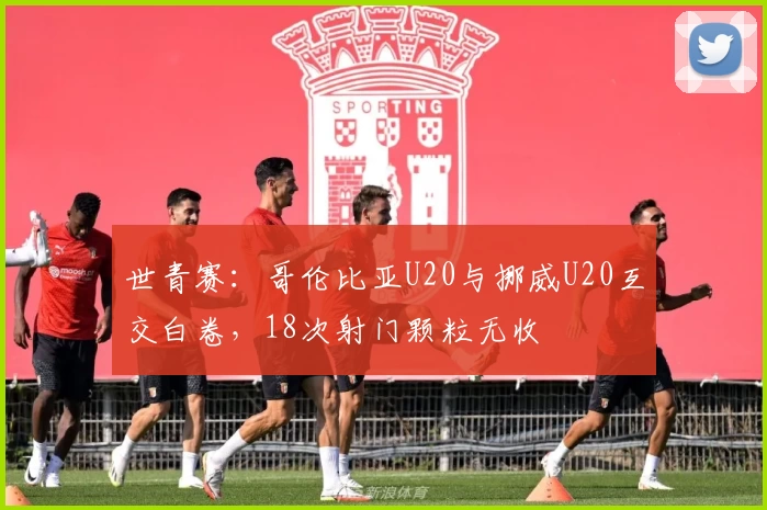 世青赛：哥伦比亚U20与挪威U20互交白卷，18次射门颗粒无收