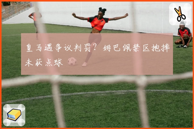 皇马遇争议判罚？姆巴佩禁区抱摔未获点球