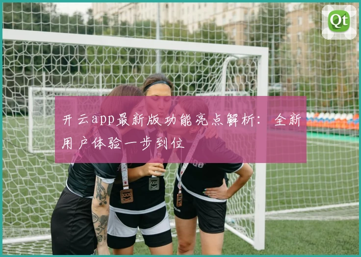 开云app最新版功能亮点解析：全新用户体验一步到位