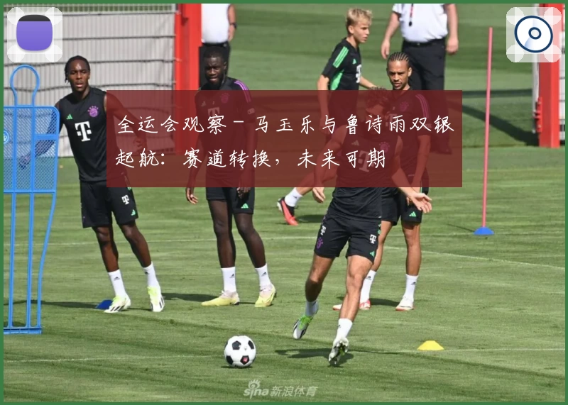 全运会观察 - 马玉乐与鲁诗雨双银起航：赛道转换，未来可期