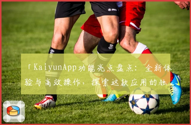 「KaiyunApp功能亮点盘点：全新体验与高效操作，探索这款应用的独特魅力」