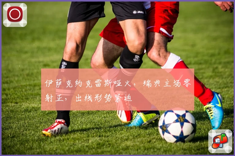 伊萨克约克雷斯哑火，瑞典主场零射正，出线形势紧迫