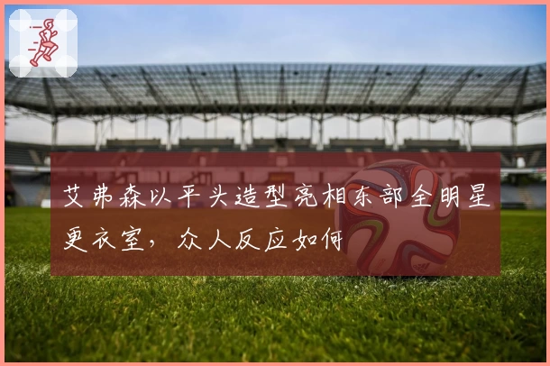 艾弗森以平头造型亮相东部全明星更衣室，众人反应如何