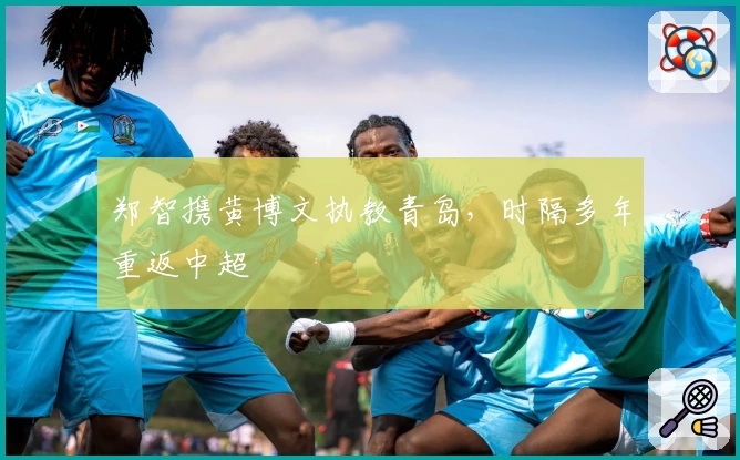 郑智携黄博文执教青岛，时隔多年重返中超