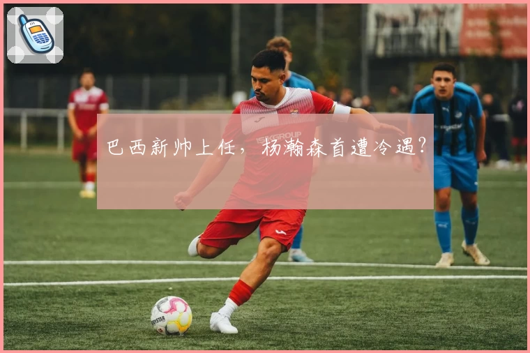 巴西新帅上任，杨瀚森首遭冷遇？