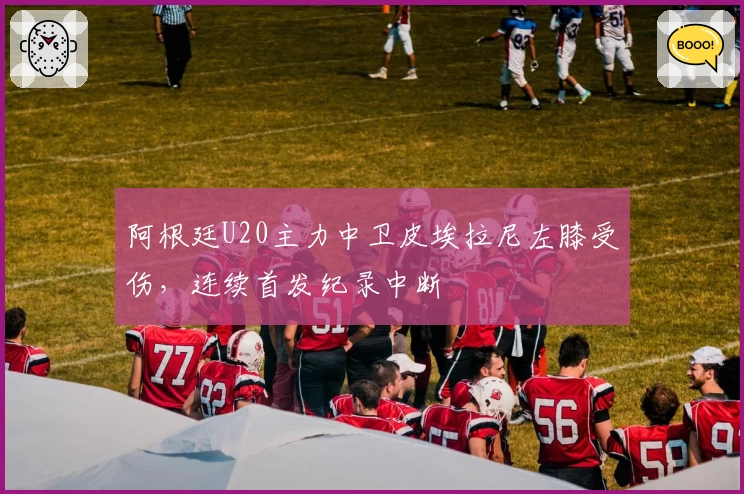 阿根廷U20主力中卫皮埃拉尼左膝受伤，连续首发纪录中断