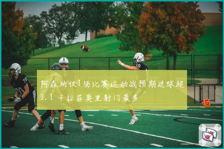 阿森纳仅1场比赛运动战预期进球超1.1 卡拉菲奥里射门最多